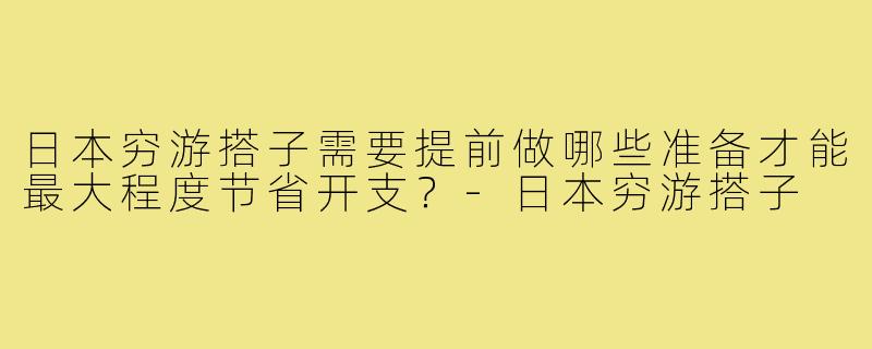 日本穷游搭子需要提前做哪些准备才能最大程度节省开支?-日本穷游搭子