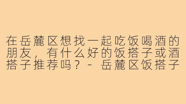 在岳麓区想找一起吃饭喝酒的朋友,有什么好的饭搭子或酒搭子推荐吗?-岳麓区饭搭子酒搭子