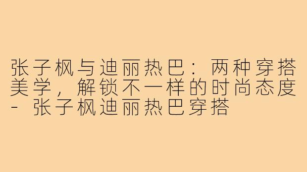 张子枫与迪丽热巴：两种穿搭美学，解锁不一样的时尚态度-张子枫迪丽热巴穿搭