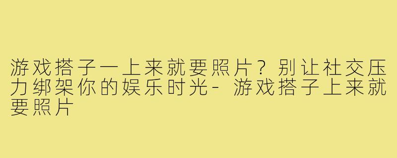游戏搭子一上来就要照片？别让社交压力绑架你的娱乐时光-游戏搭子上来就要照片