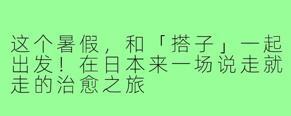 这个暑假，和「搭子」一起出发！在日本来一场说走就走的治愈之旅