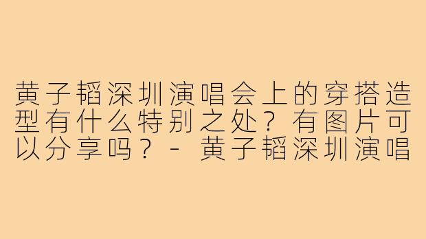 黄子韬深圳演唱会上的穿搭造型有什么特别之处？有图片可以分享吗？-黄子韬深圳演唱会穿搭图片