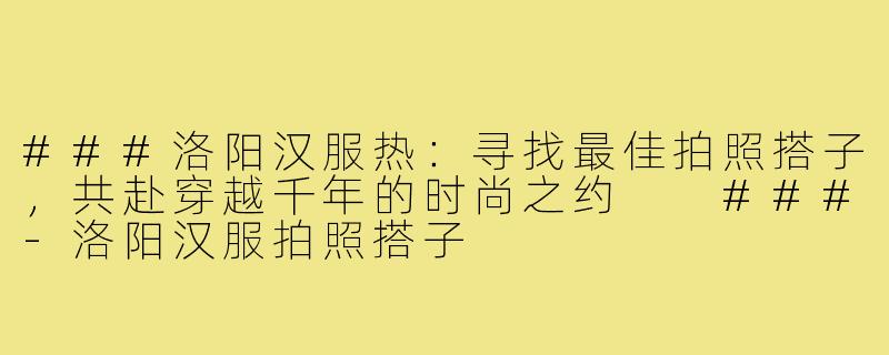 ###洛阳汉服热：寻找最佳拍照搭子，共赴穿越千年的时尚之约

###-洛阳汉服拍照搭子