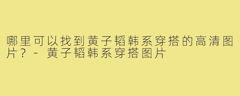 哪里可以找到黄子韬韩系穿搭的高清图片?-黄子韬韩系穿搭图片