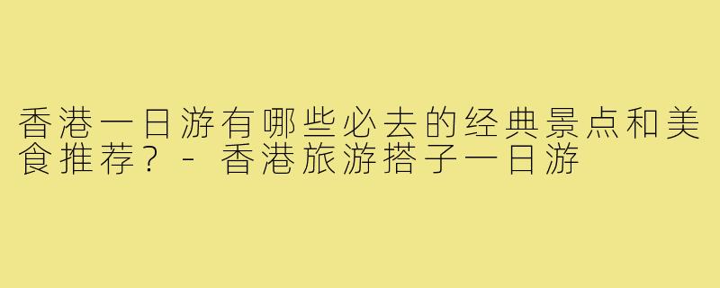 香港一日游有哪些必去的经典景点和美食推荐?-香港旅游搭子一日游