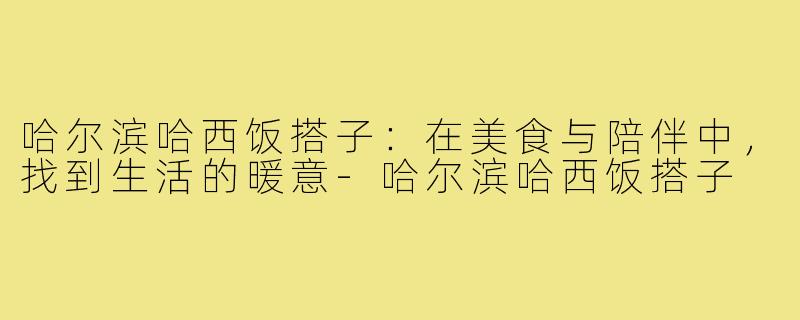 哈尔滨哈西饭搭子：在美食与陪伴中，找到生活的暖意-哈尔滨哈西饭搭子