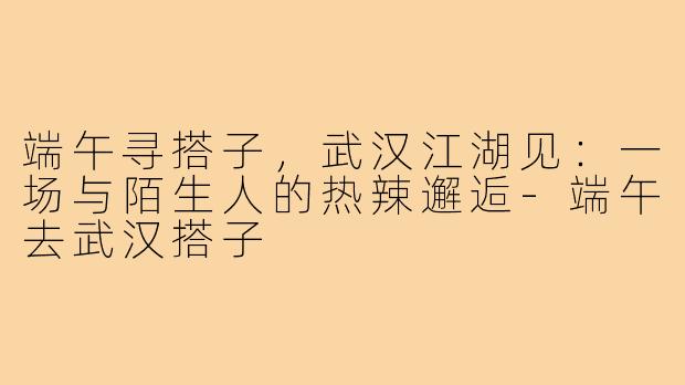 端午寻搭子，武汉江湖见：一场与陌生人的热辣邂逅-端午去武汉搭子