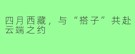 四月西藏，与“搭子”共赴云端之约