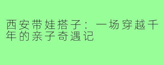 西安带娃搭子：一场穿越千年的亲子奇遇记