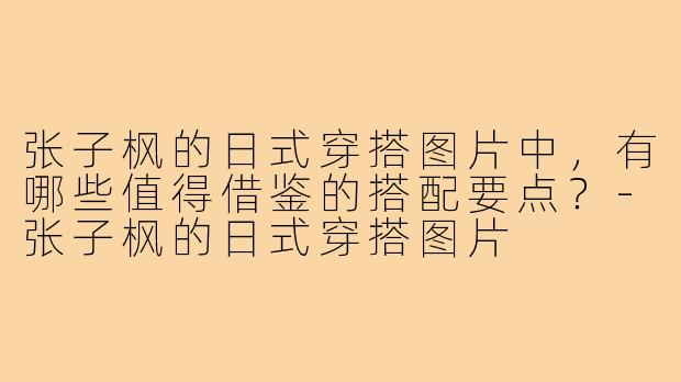 张子枫的日式穿搭图片中，有哪些值得借鉴的搭配要点？-张子枫的日式穿搭图片