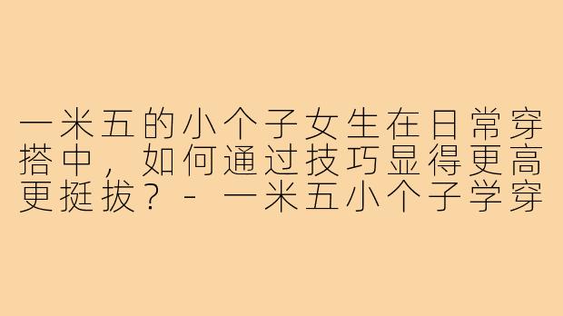 一米五的小个子女生在日常穿搭中，如何通过技巧显得更高更挺拔？-一米五小个子学穿搭技巧