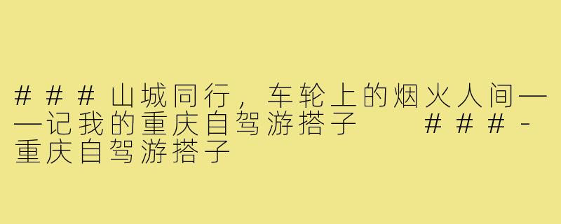 ###山城同行，车轮上的烟火人间——记我的重庆自驾游搭子

###-重庆自驾游搭子