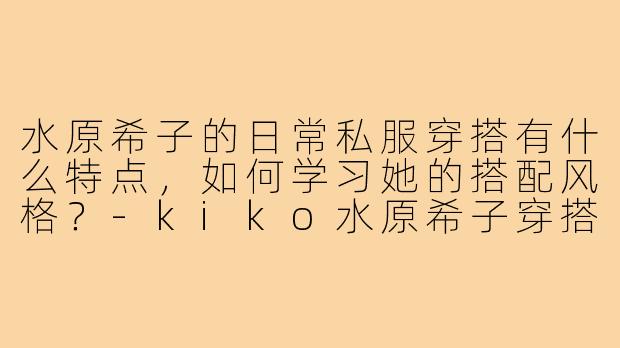 水原希子的日常私服穿搭有什么特点，如何学习她的搭配风格？-kiko水原希子穿搭