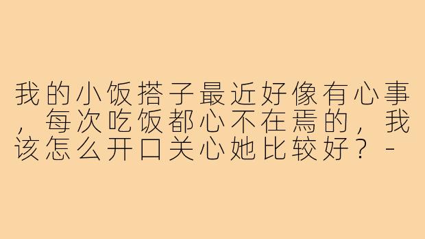 我的小饭搭子最近好像有心事，每次吃饭都心不在焉的，我该怎么开口关心她比较好？-我的小饭搭子