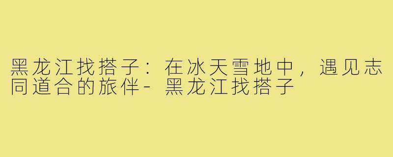 黑龙江找搭子：在冰天雪地中，遇见志同道合的旅伴