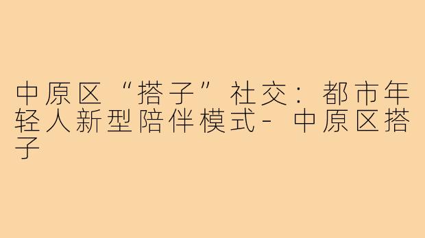中原区“搭子”社交：都市年轻人新型陪伴模式-中原区搭子
