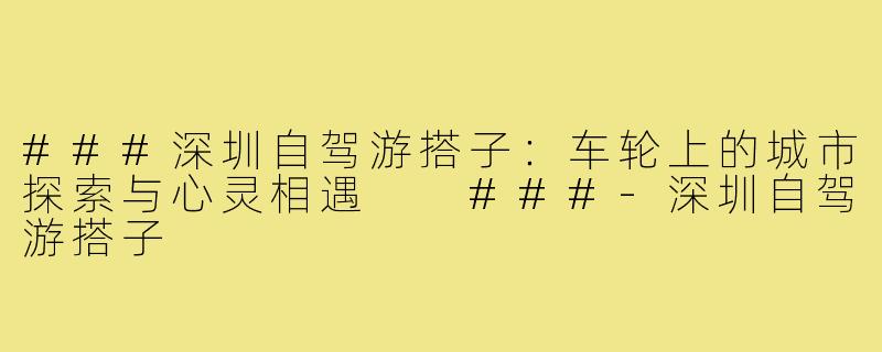 ###深圳自驾游搭子：车轮上的城市探索与心灵相遇

###-深圳自驾游搭子