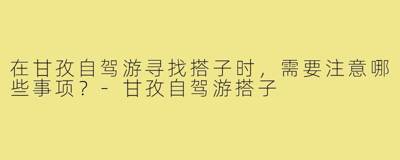在甘孜自驾游寻找搭子时，需要注意哪些事项？-甘孜自驾游搭子