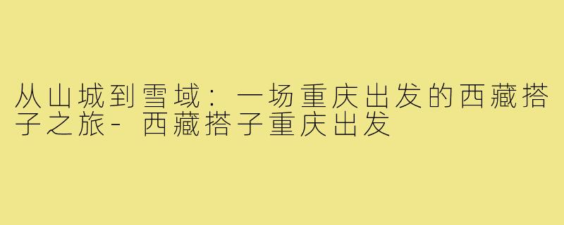 从山城到雪域：一场重庆出发的西藏搭子之旅-西藏搭子重庆出发