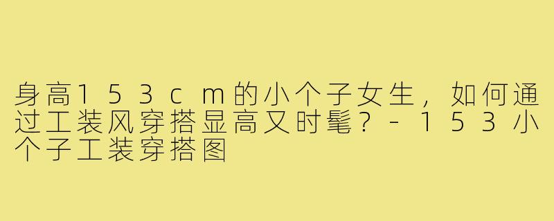 身高153cm的小个子女生，如何通过工装风穿搭显高又时髦？-153小个子工装穿搭图