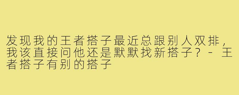 发现我的王者搭子最近总跟别人双排，我该直接问他还是默默找新搭子？-王者搭子有别的搭子