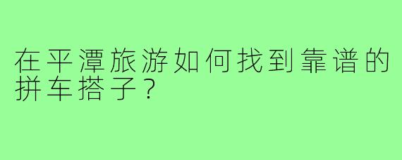 在平潭旅游如何找到靠谱的拼车搭子？