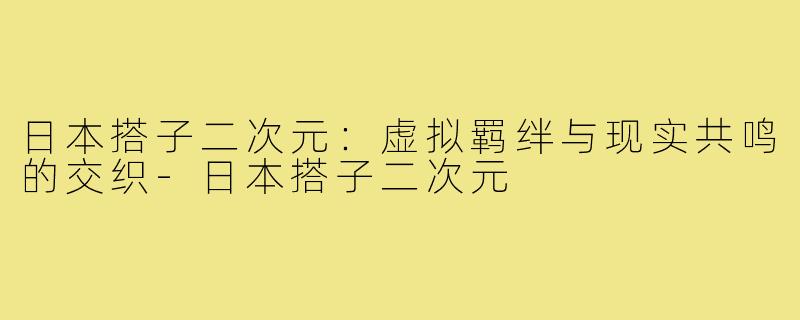 日本搭子二次元：虚拟羁绊与现实共鸣的交织-日本搭子二次元