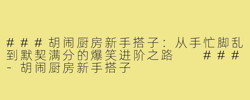 ###胡闹厨房新手搭子：从手忙脚乱到默契满分的爆笑进阶之路

###-胡闹厨房新手搭子