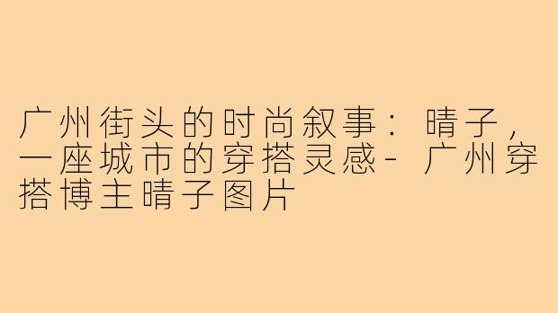 广州街头的时尚叙事：晴子，一座城市的穿搭灵感-广州穿搭博主晴子图片