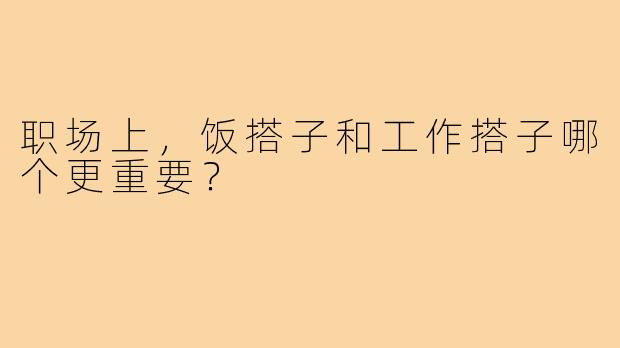 职场上，饭搭子和工作搭子哪个更重要？
