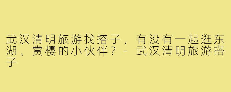 武汉清明旅游找搭子，有没有一起逛东湖、赏樱的小伙伴？