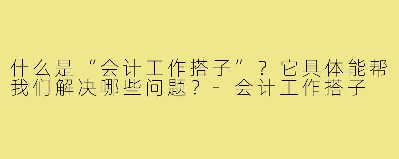 什么是“会计工作搭子”？它具体能帮我们解决哪些问题？-会计工作搭子