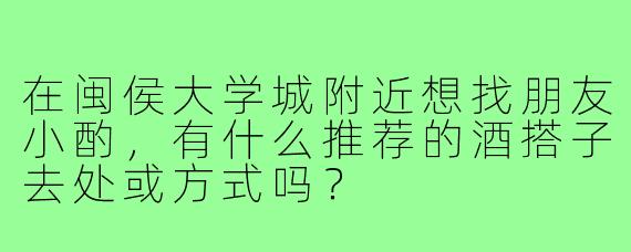 在闽侯大学城附近想找朋友小酌,有什么推荐的酒搭子去处或方式吗?