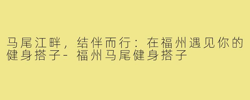 马尾江畔，结伴而行：在福州遇见你的健身搭子-福州马尾健身搭子