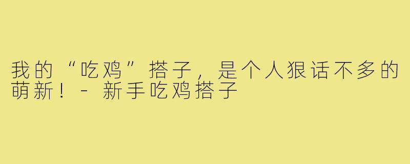 我的“吃鸡”搭子，是个人狠话不多的萌新！-新手吃鸡搭子