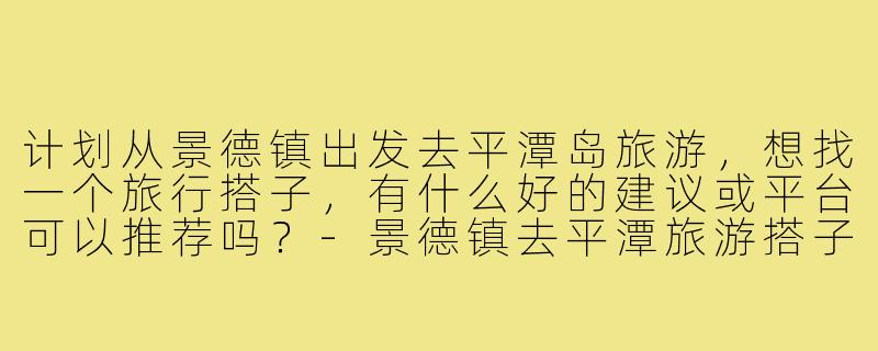 计划从景德镇出发去平潭岛旅游,想找一个旅行搭子,有什么好的建议或平台可以推荐吗?-景德镇去平潭旅游搭子