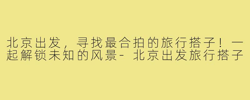 北京出发，寻找最合拍的旅行搭子！一起解锁未知的风景-北京出发旅行搭子