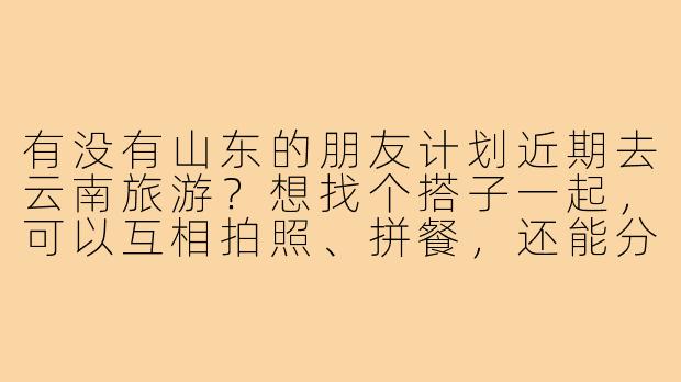 有没有山东的朋友计划近期去云南旅游？想找个搭子一起，可以互相拍照、拼餐，还能分摊一些费用，行程可以一起商量！