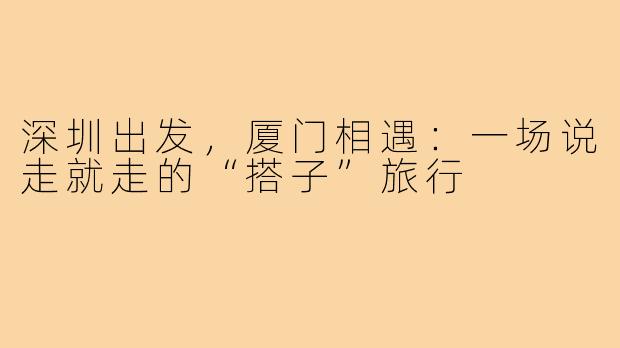 深圳出发，厦门相遇：一场说走就走的“搭子”旅行