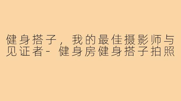 健身搭子，我的最佳摄影师与见证者-健身房健身搭子拍照