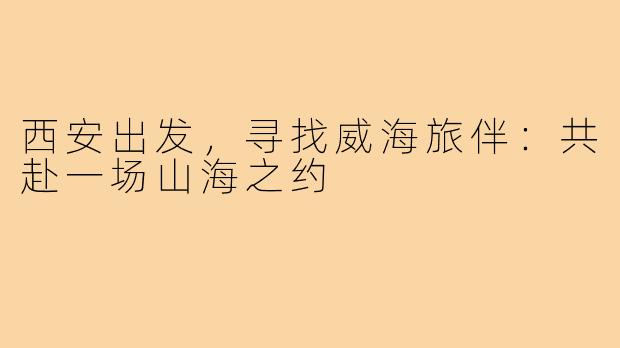 西安出发，寻找威海旅伴：共赴一场山海之约