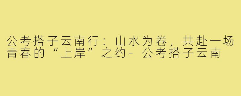 公考搭子云南行：山水为卷，共赴一场青春的“上岸”之约-公考搭子云南