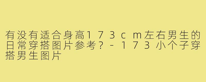 有没有适合身高173cm左右男生的日常穿搭图片参考?-173小个子穿搭男生图片