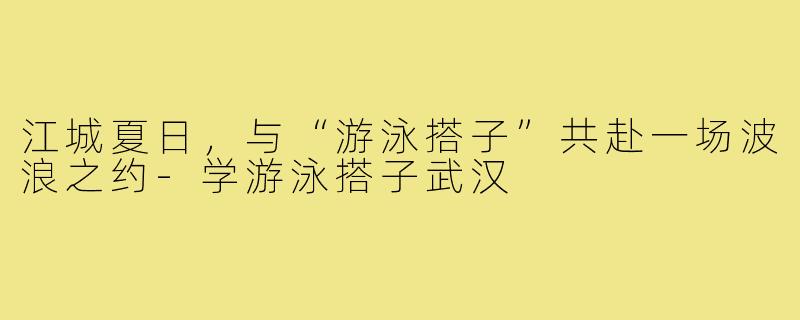 江城夏日，与“游泳搭子”共赴一场波浪之约-学游泳搭子武汉