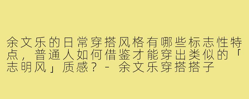 余文乐的日常穿搭风格有哪些标志性特点，普通人如何借鉴才能穿出类似的「志明风」质感？-余文乐穿搭搭子