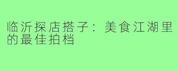 临沂探店搭子：美食江湖里的最佳拍档