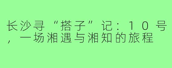 长沙寻“搭子”记：10号，一场湘遇与湘知的旅程