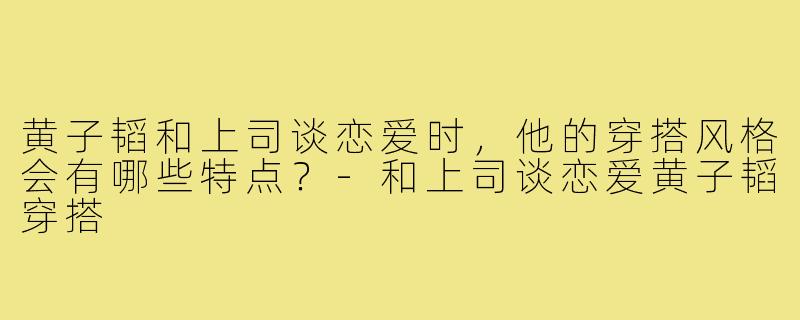 黄子韬和上司谈恋爱时，他的穿搭风格会有哪些特点？-和上司谈恋爱黄子韬穿搭