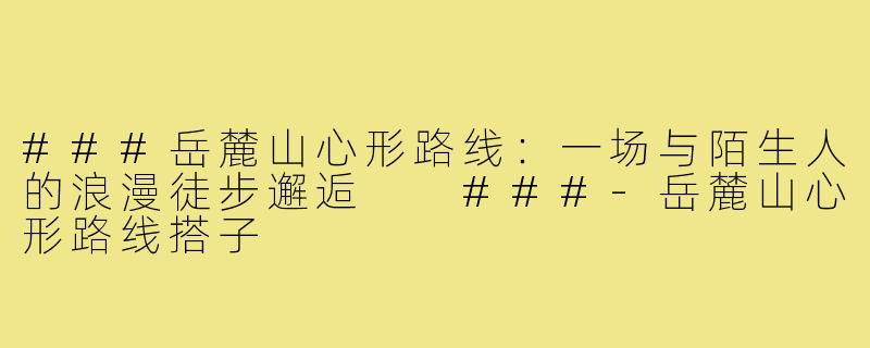 ###岳麓山心形路线：一场与陌生人的浪漫徒步邂逅

###-岳麓山心形路线搭子