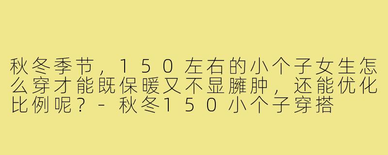 秋冬季节，150左右的小个子女生怎么穿才能既保暖又不显臃肿，还能优化比例呢？-秋冬150小个子穿搭
